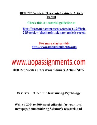 BEH 225 Week 4 CheckPoint Skinner Article
Recent
Check this A+ tutorial guideline at
http://www.uopassignments.com/beh-225/beh-
225-week-4-checkpoint-skinner-article-recent
For more classes visit
http://www.uopassignments.com
BEH 225 Week 4 CheckPoint Skinner Article NEW
Resource: Ch. 5 of Understanding Psychology
Write a 200- to 300-word editorial for your local
newspaper summarizing Skinner’s research and
 