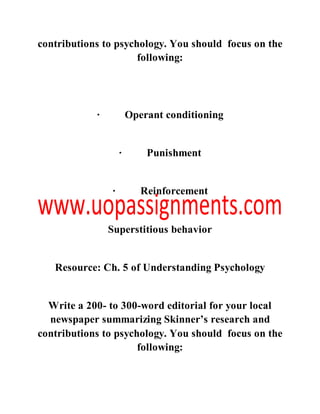 contributions to psychology. You should focus on the
following:
· Operant conditioning
· Punishment
· Reinforcement
Superstitious behavior
Resource: Ch. 5 of Understanding Psychology
Write a 200- to 300-word editorial for your local
newspaper summarizing Skinner’s research and
contributions to psychology. You should focus on the
following:
 