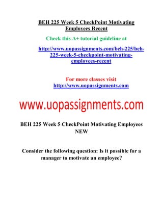 BEH 225 Week 5 CheckPoint Motivating
Employees Recent
Check this A+ tutorial guideline at
http://www.uopassignments.com/beh-225/beh-
225-week-5-checkpoint-motivating-
employees-recent
For more classes visit
http://www.uopassignments.com
BEH 225 Week 5 CheckPoint Motivating Employees
NEW
Consider the following question: Is it possible for a
manager to motivate an employee?
 