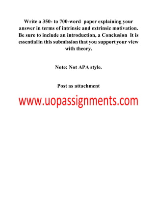 Write a 350- to 700-word paper explaining your
answer in terms of intrinsic and extrinsic motivation.
Be sure to include an introduction, a Conclusion It is
essentialin this submissionthat you supportyour view
with theory.
Note: Not APA style.
Post as attachment
 