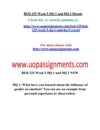 BEH 225 Week 5 DQ 1 and DQ 2 Recent
Check this A+ tutorial guideline at
http://www.uopassignments.com/beh-225/beh-
225-week-5-dq-1-and-dq-2-recent
For more classes visit
http://www.uopassignments.com
BEH 225 Week 5 DQ 1 and DQ 2 NEW
DQ 1- What have you learned about the influence of
gender on emotion? You can use an example from
personal experience or observation.
 