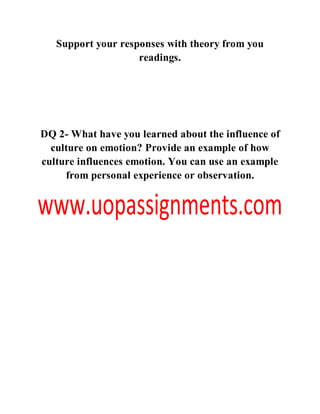 Support your responses with theory from you
readings.
DQ 2- What have you learned about the influence of
culture on emotion? Provide an example of how
culture influences emotion. You can use an example
from personal experience or observation.
 