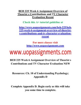 BEH 225 Week 6 Assignment Overview of
Theorist s Contributions and TV Character
Evaluation Recent
Check this A+ tutorial guideline at
http://www.uopassignments.com/beh-225/beh-
225-week-6-assignment-overview-of-theorist-
s-contributions-and-tv-character-evaluation-
recent
For more classes visit
http://www.uopassignments.com
BEH 225 Week 6 Assignment Overview of Theorist s
Contributions and TV Character Evaluation NEW
Resources: Ch. 10 of Understanding Psychology;
Appendix D
Complete Appendix D. Begin early as this will take
you some time to complete.
 