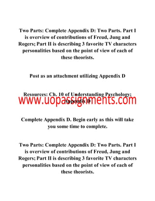 Two Parts: Complete Appendix D: Two Parts. Part I
is overview of contributions of Freud, Jung and
Rogers; Part II is describing 3 favorite TV characters
personalities based on the point of view of each of
these theorists.
Post as an attachment utilizing Appendix D
Resources: Ch. 10 of Understanding Psychology;
Appendix D
Complete Appendix D. Begin early as this will take
you some time to complete.
Two Parts: Complete Appendix D: Two Parts. Part I
is overview of contributions of Freud, Jung and
Rogers; Part II is describing 3 favorite TV characters
personalities based on the point of view of each of
these theorists.
 