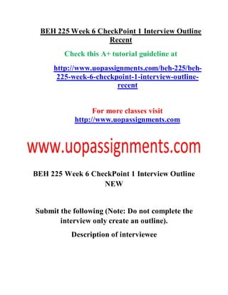 BEH 225 Week 6 CheckPoint 1 Interview Outline
Recent
Check this A+ tutorial guideline at
http://www.uopassignments.com/beh-225/beh-
225-week-6-checkpoint-1-interview-outline-
recent
For more classes visit
http://www.uopassignments.com
BEH 225 Week 6 CheckPoint 1 Interview Outline
NEW
Submit the following (Note: Do not complete the
interview only create an outline).
Description of interviewee
 