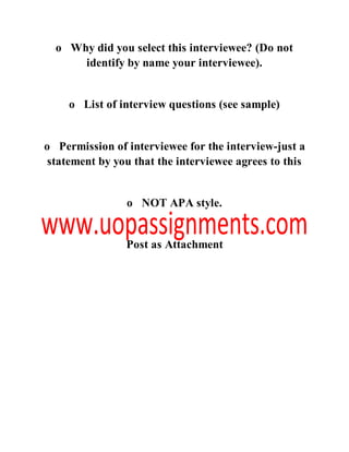 o Why did you select this interviewee? (Do not
identify by name your interviewee).
o List of interview questions (see sample)
o Permission of interviewee for the interview-just a
statement by you that the interviewee agrees to this
o NOT APA style.
Post as Attachment
 