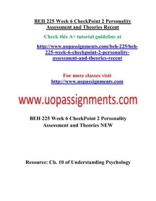 BEH 225 Week 6 CheckPoint 2 Personality
Assessment and Theories Recent
Check this A+ tutorial guideline at
http://www.uopassignments.com/beh-225/beh-
225-week-6-checkpoint-2-personality-
assessment-and-theories-recent
For more classes visit
http://www.uopassignments.com
BEH 225 Week 6 CheckPoint 2 Personality
Assessment and Theories NEW
Resource: Ch. 10 of Understanding Psychology
 