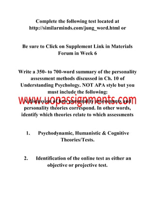 Complete the following test located at
http://similarminds.com/jung_word.html or
Be sure to Click on Supplement Link in Materials
Forum in Week 6
Write a 350- to 700-word summary of the personality
assessment methods discussed in Ch. 10 of
Understanding Psychology. NOT APA style but you
must include the following:
A discussion of how personality assessments and
personality theories correspond. In other words,
identify which theories relate to which assessments
1. Psychodynamic, Humanistic & Cognitive
Theories/Tests.
2. Identification of the online test as either an
objective or projective test.
 