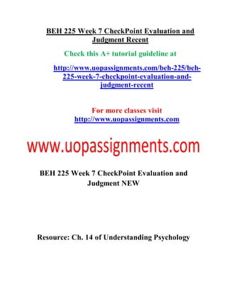 BEH 225 Week 7 CheckPoint Evaluation and
Judgment Recent
Check this A+ tutorial guideline at
http://www.uopassignments.com/beh-225/beh-
225-week-7-checkpoint-evaluation-and-
judgment-recent
For more classes visit
http://www.uopassignments.com
BEH 225 Week 7 CheckPoint Evaluation and
Judgment NEW
Resource: Ch. 14 of Understanding Psychology
 