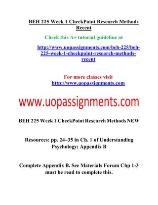 BEH 225 Week 1 CheckPoint Research Methods
Recent
Check this A+ tutorial guideline at
http://www.uopassignments.com/beh-225/beh-
225-week-1-checkpoint-research-methods-
recent
For more classes visit
http://www.uopassignments.com
BEH 225 Week 1 CheckPointResearchMethods NEW
Resources: pp. 24–35 in Ch. 1 of Understanding
Psychology; Appendix B
Complete Appendix B. See Materials Forum Chp 1-3
must be read to complete this.
 