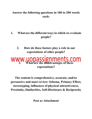 Answer the following questions in 100 to 200 words
each:
1. Whatare the different ways in which we evaluate
people?
2. How do these factors play a role in our
expectations of other people?
3. What are the disadvantages of these
expectations?
The content is comprehensive, accurate, and/or
persuasive and must review: Schema, Primacy Effect,
stereotyping, influences of physical attractiveness,
Proximity, Similarities, Self-Disclosure & Reciprocity
Post as Attachment
 