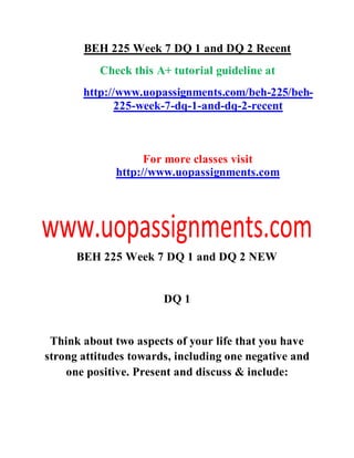 BEH 225 Week 7 DQ 1 and DQ 2 Recent
Check this A+ tutorial guideline at
http://www.uopassignments.com/beh-225/beh-
225-week-7-dq-1-and-dq-2-recent
For more classes visit
http://www.uopassignments.com
BEH 225 Week 7 DQ 1 and DQ 2 NEW
DQ 1
Think about two aspects of your life that you have
strong attitudes towards, including one negative and
one positive. Present and discuss & include:
 