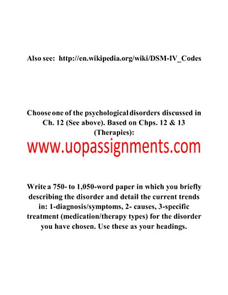 Also see: http://en.wikipedia.org/wiki/DSM-IV_Codes
Chooseone of the psychologicaldisorders discussed in
Ch. 12 (See above). Based on Chps. 12 & 13
(Therapies):
Writea 750- to 1,050-word paper in which you briefly
describing the disorder and detail the current trends
in: 1-diagnosis/symptoms, 2- causes, 3-specific
treatment (medication/therapy types) for the disorder
you have chosen. Use these as your headings.
 