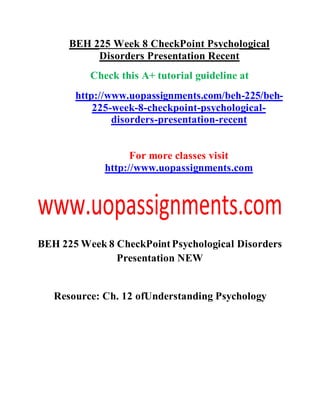BEH 225 Week 8 CheckPoint Psychological
Disorders Presentation Recent
Check this A+ tutorial guideline at
http://www.uopassignments.com/beh-225/beh-
225-week-8-checkpoint-psychological-
disorders-presentation-recent
For more classes visit
http://www.uopassignments.com
BEH 225 Week 8 CheckPointPsychological Disorders
Presentation NEW
Resource: Ch. 12 ofUnderstanding Psychology
 