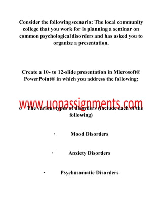 Considerthe followingscenario: The local community
college that you work for is planning a seminar on
common psychologicaldisorders and has asked you to
organize a presentation.
Create a 10- to 12-slide presentation in Microsoft®
PowerPoint® in which you address the following:
o The various types of disorders (include each of the
following)
· Mood Disorders
· Anxiety Disorders
· Psychosomatic Disorders
 