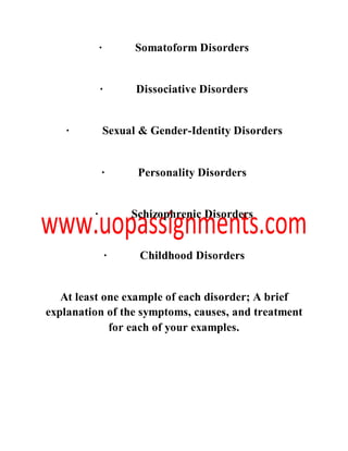 · Somatoform Disorders
· Dissociative Disorders
· Sexual & Gender-Identity Disorders
· Personality Disorders
· Schizophrenic Disorders
· Childhood Disorders
At least one example of each disorder; A brief
explanation of the symptoms, causes, and treatment
for each of your examples.
 