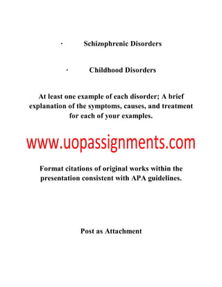 · Schizophrenic Disorders
· Childhood Disorders
At least one example of each disorder; A brief
explanation of the symptoms, causes, and treatment
for each of your examples.
Format citations of original works within the
presentation consistent with APA guidelines.
Post as Attachment
 