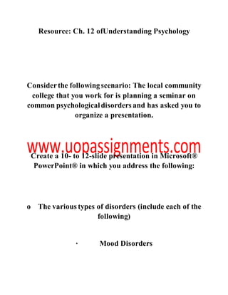 Resource: Ch. 12 ofUnderstanding Psychology
Considerthe followingscenario: The local community
college that you work for is planning a seminar on
common psychologicaldisorders and has asked you to
organize a presentation.
Create a 10- to 12-slide presentation in Microsoft®
PowerPoint® in which you address the following:
o The various types of disorders (include each of the
following)
· Mood Disorders
 