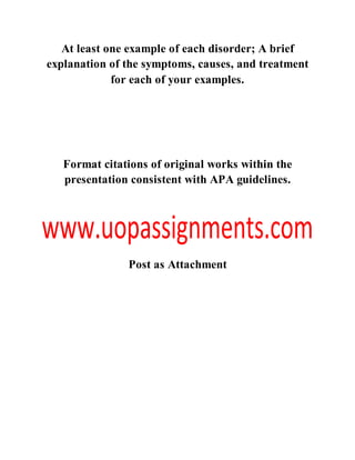 At least one example of each disorder; A brief
explanation of the symptoms, causes, and treatment
for each of your examples.
Format citations of original works within the
presentation consistent with APA guidelines.
Post as Attachment
 