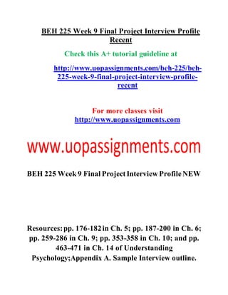 BEH 225 Week 9 Final Project Interview Profile
Recent
Check this A+ tutorial guideline at
http://www.uopassignments.com/beh-225/beh-
225-week-9-final-project-interview-profile-
recent
For more classes visit
http://www.uopassignments.com
BEH 225 Week 9 Final ProjectInterview ProfileNEW
Resources:pp. 176-182in Ch. 5; pp. 187-200 in Ch. 6;
pp. 259-286 in Ch. 9; pp. 353-358 in Ch. 10; and pp.
463-471 in Ch. 14 of Understanding
Psychology;Appendix A. Sample Interview outline.
 