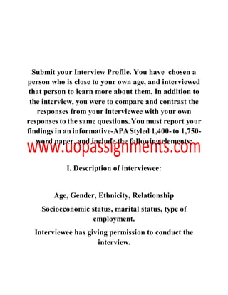 Submit your Interview Profile. You have chosen a
person who is close to your own age, and interviewed
that person to learn more about them. In addition to
the interview, you were to compare and contrast the
responses from your interviewee with your own
responses to the same questions.You must report your
findings in an informative-APAStyled 1,400-to 1,750-
word paper, and include the following elements:
I. Description of interviewee:
Age, Gender, Ethnicity, Relationship
Socioeconomic status, marital status, type of
employment.
Interviewee has giving permission to conduct the
interview.
 