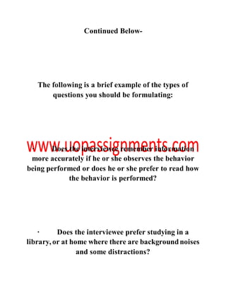 Continued Below-
The following is a brief example of the types of
questions you should be formulating:
· Does the interviewee remember information
more accurately if he or she observes the behavior
being performed or does he or she prefer to read how
the behavior is performed?
· Does the interviewee prefer studying in a
library, or at home where there are backgroundnoises
and some distractions?
 