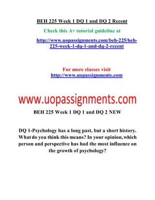 BEH 225 Week 1 DQ 1 and DQ 2 Recent
Check this A+ tutorial guideline at
http://www.uopassignments.com/beh-225/beh-
225-week-1-dq-1-and-dq-2-recent
For more classes visit
http://www.uopassignments.com
BEH 225 Week 1 DQ 1 and DQ 2 NEW
DQ 1-Psychology has a long past, but a short history.
Whatdo you think this means? In your opinion,which
person and perspective has had the most influence on
the growth of psychology?
 