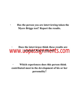 · Has the person you are interviewing taken the
Myers Briggs test? Report the results.
· Does the interviewee think these results are
accurate? Why or why not?
· Which experiences does this person think
contributed most in the development of his or her
personality?
 