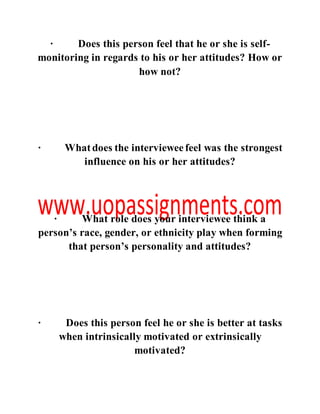 · Does this person feel that he or she is self-
monitoring in regards to his or her attitudes? How or
how not?
· Whatdoes the intervieweefeel was the strongest
influence on his or her attitudes?
· What role does your interviewee think a
person’s race, gender, or ethnicity play when forming
that person’s personality and attitudes?
· Does this person feel he or she is better at tasks
when intrinsically motivated or extrinsically
motivated?
 