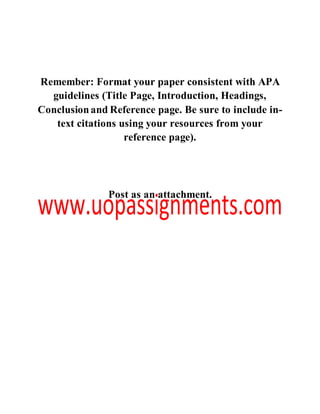 Remember: Format your paper consistent with APA
guidelines (Title Page, Introduction, Headings,
Conclusionand Reference page. Be sure to include in-
text citations using your resources from your
reference page).
Post as an attachment.
 