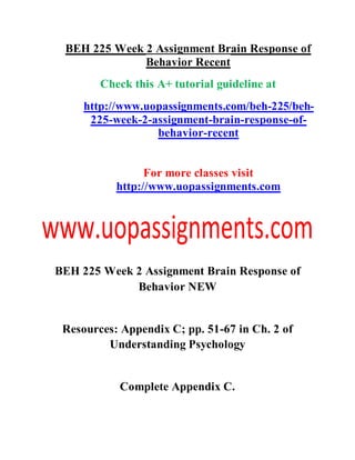 BEH 225 Week 2 Assignment Brain Response of
Behavior Recent
Check this A+ tutorial guideline at
http://www.uopassignments.com/beh-225/beh-
225-week-2-assignment-brain-response-of-
behavior-recent
For more classes visit
http://www.uopassignments.com
BEH 225 Week 2 Assignment Brain Response of
Behavior NEW
Resources: Appendix C; pp. 51-67 in Ch. 2 of
Understanding Psychology
Complete Appendix C.
 