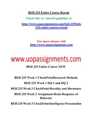 BEH 225 Entire Course Recent
Check this A+ tutorial guideline at
http://www.uopassignments.com/beh-225/beh-
225-entire-course-recent
For more classes visit
http://www.uopassignments.com
BEH 225 Entire Course NEW
BEH 225 Week 1 CheckPointResearch Methods
BEH 225 Week 1 DQ 1 and DQ 2
BEH 225 Week 2 CheckPointHeredity and Hormones
BEH 225 Week 2 Assignment Brain Response of
Behavior
BEH 225 Week 3 CheckPointIntelligencePresentation
 
