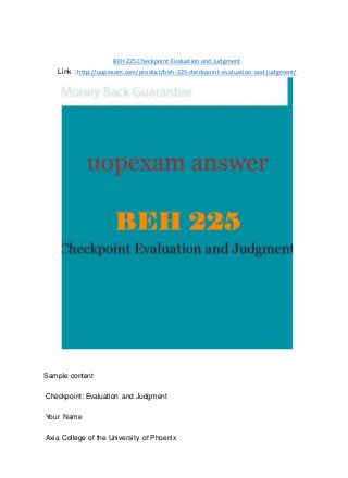 BEH 225 Checkpoint Evaluation and Judgment
Link : http://uopexam.com/product/beh-225-checkpoint-evaluation-and-judgment/
Sample content
Checkpoint: Evaluation and Judgment
Your Name
Axia College of the University of Phoenix
 