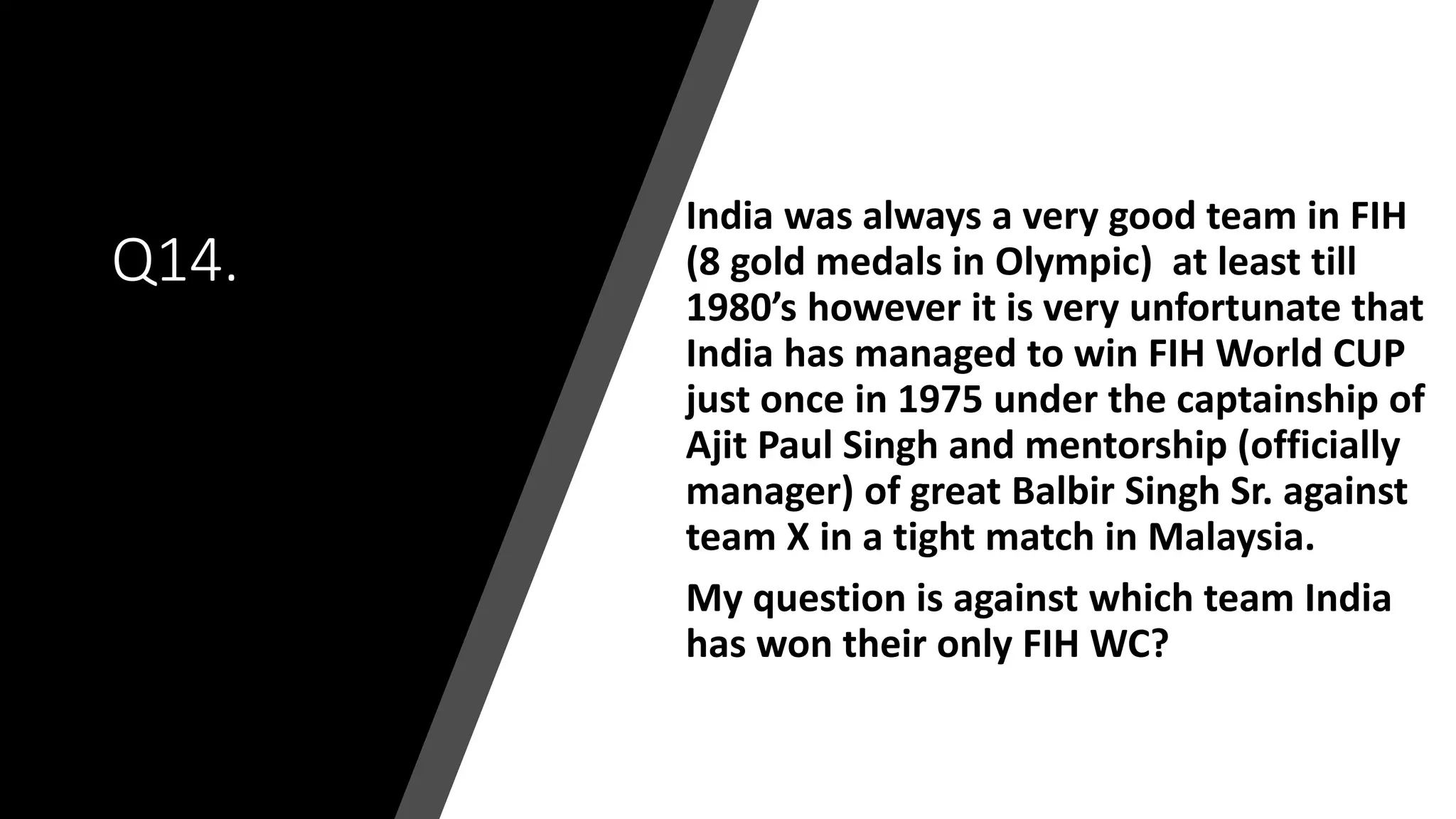 Q14.
India was always a very good team in FIH
(8 gold medals in Olympic) at least till
1980’s however it is very unfortunate that
India has managed to win FIH World CUP
just once in 1975 under the captainship of
Ajit Paul Singh and mentorship (officially
manager) of great Balbir Singh Sr. against
team X in a tight match in Malaysia.
My question is against which team India
has won their only FIH WC?
 