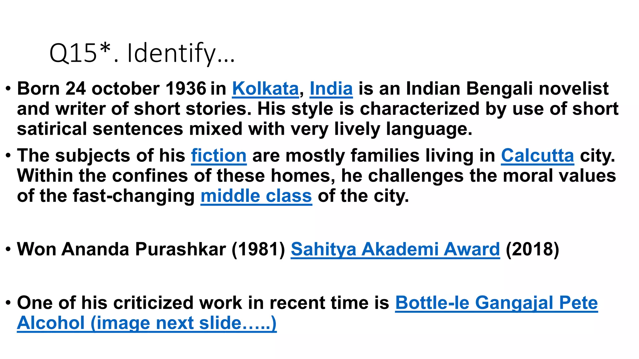 Q15*. Identify…
• Born 24 october 1936 in Kolkata, India is an Indian Bengali novelist
and writer of short stories. His style is characterized by use of short
satirical sentences mixed with very lively language.
• The subjects of his fiction are mostly families living in Calcutta city.
Within the confines of these homes, he challenges the moral values
of the fast-changing middle class of the city.
• Won Ananda Purashkar (1981) Sahitya Akademi Award (2018)
• One of his criticized work in recent time is Bottle-le Gangajal Pete
Alcohol (image next slide…..)
 