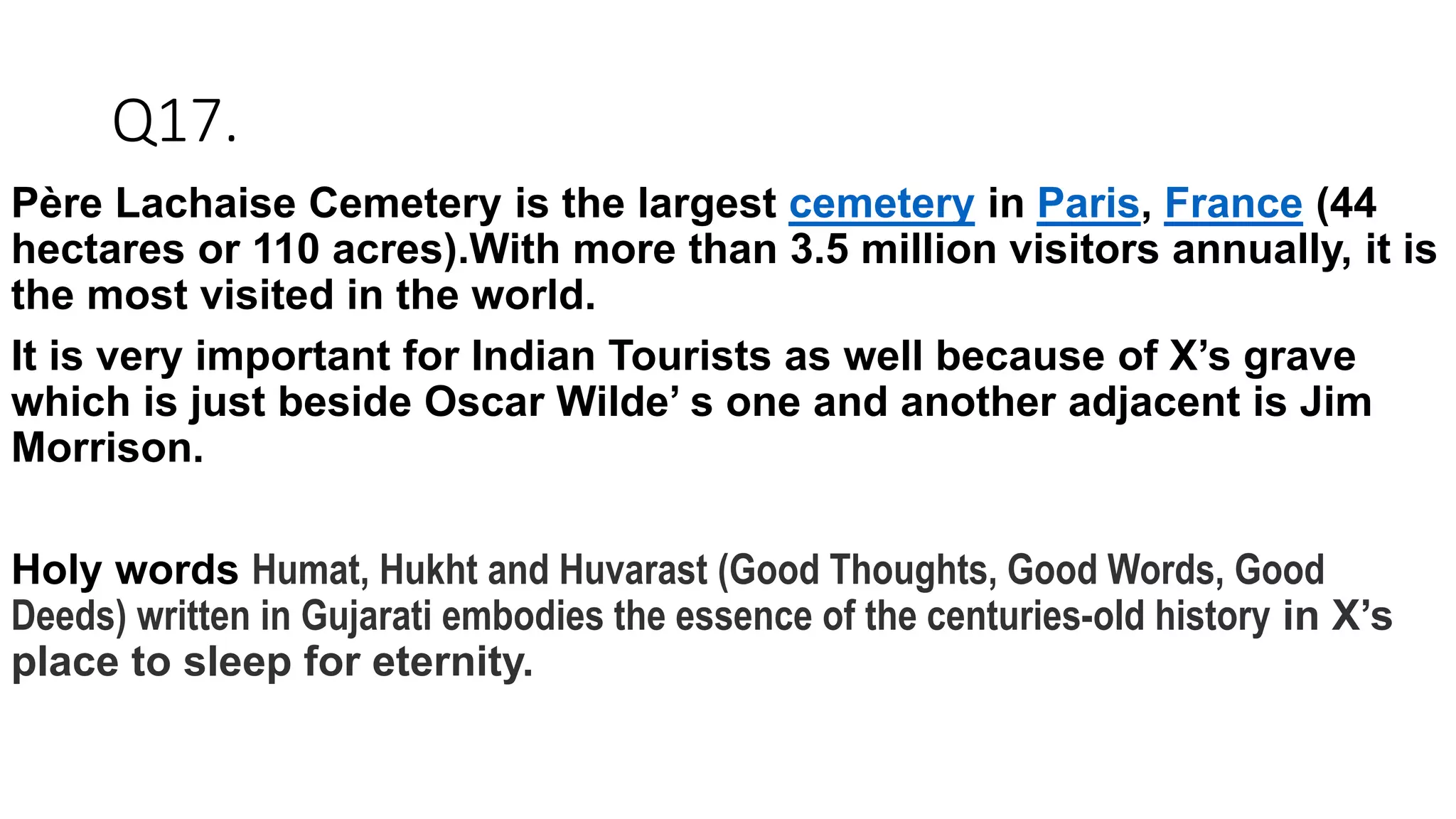 Q17.
Père Lachaise Cemetery is the largest cemetery in Paris, France (44
hectares or 110 acres).With more than 3.5 million visitors annually, it is
the most visited in the world.
It is very important for Indian Tourists as well because of X’s grave
which is just beside Oscar Wilde’ s one and another adjacent is Jim
Morrison.
Holy words Humat, Hukht and Huvarast (Good Thoughts, Good Words, Good
Deeds) written in Gujarati embodies the essence of the centuries-old history in X’s
place to sleep for eternity.
 