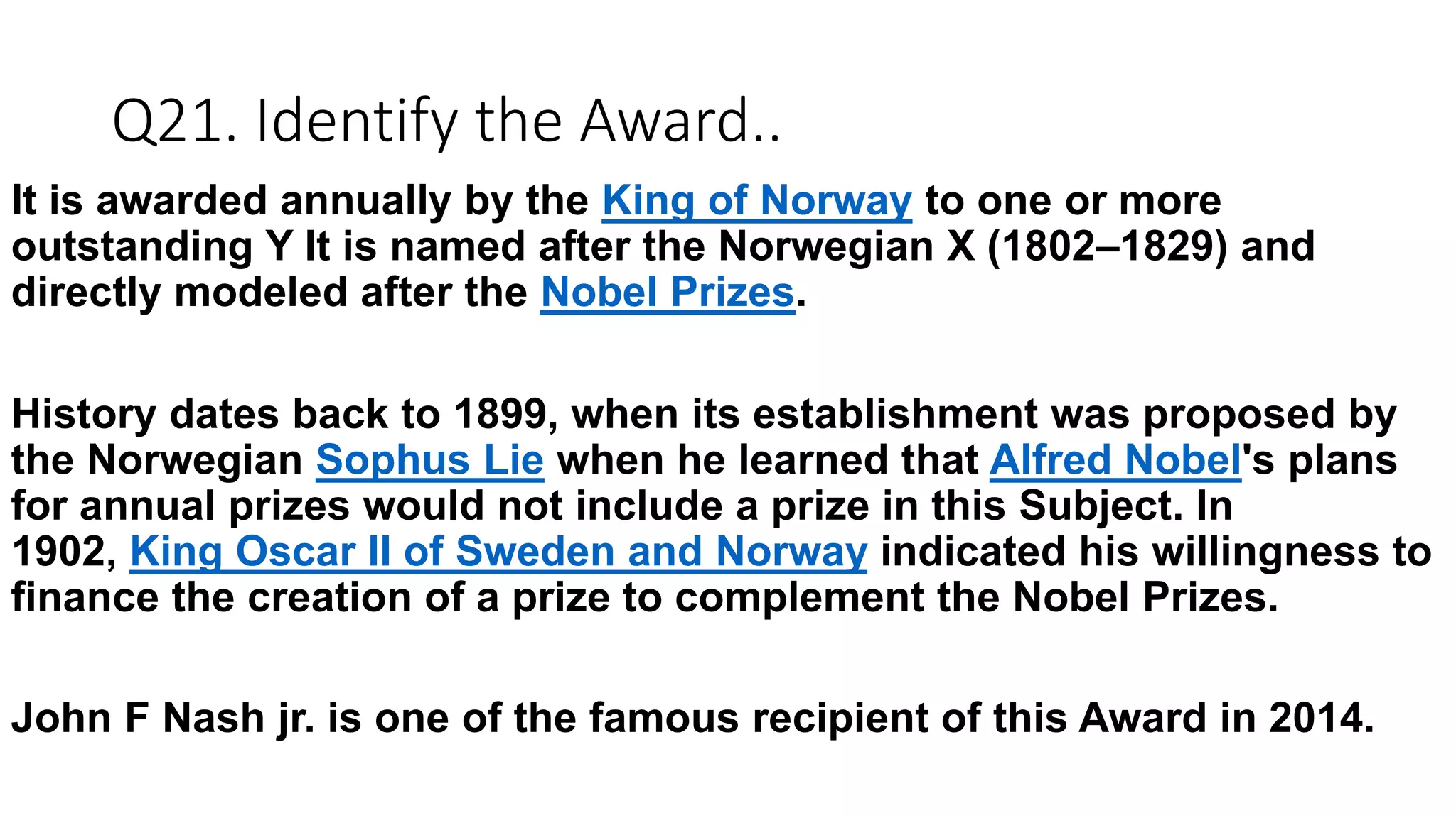 Q21. Identify the Award..
It is awarded annually by the King of Norway to one or more
outstanding Y It is named after the Norwegian X (1802–1829) and
directly modeled after the Nobel Prizes.
History dates back to 1899, when its establishment was proposed by
the Norwegian Sophus Lie when he learned that Alfred Nobel's plans
for annual prizes would not include a prize in this Subject. In
1902, King Oscar II of Sweden and Norway indicated his willingness to
finance the creation of a prize to complement the Nobel Prizes.
John F Nash jr. is one of the famous recipient of this Award in 2014.
 