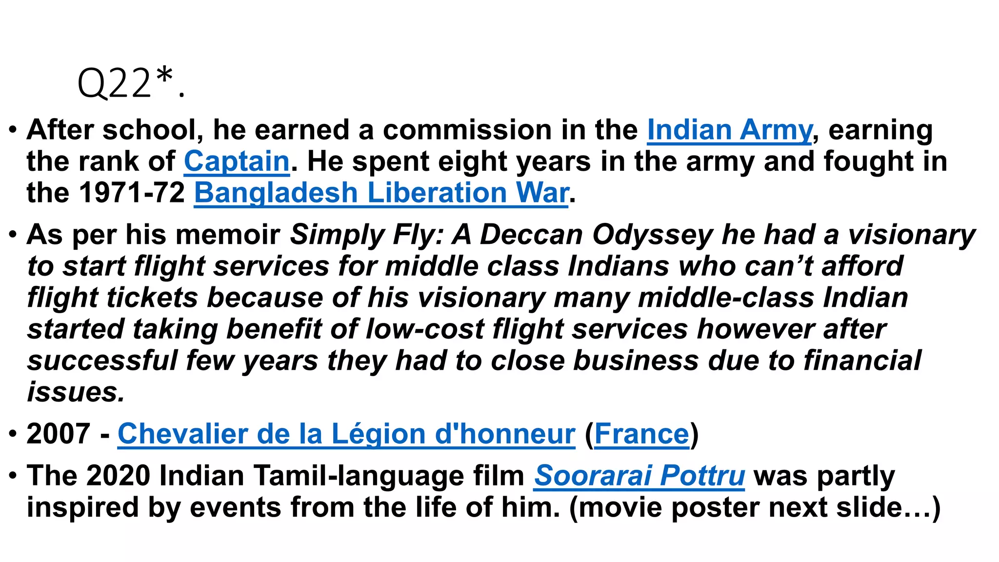 Q22*.
• After school, he earned a commission in the Indian Army, earning
the rank of Captain. He spent eight years in the army and fought in
the 1971-72 Bangladesh Liberation War.
• As per his memoir Simply Fly: A Deccan Odyssey he had a visionary
to start flight services for middle class Indians who can’t afford
flight tickets because of his visionary many middle-class Indian
started taking benefit of low-cost flight services however after
successful few years they had to close business due to financial
issues.
• 2007 - Chevalier de la Légion d'honneur (France)
• The 2020 Indian Tamil-language film Soorarai Pottru was partly
inspired by events from the life of him. (movie poster next slide…)
 