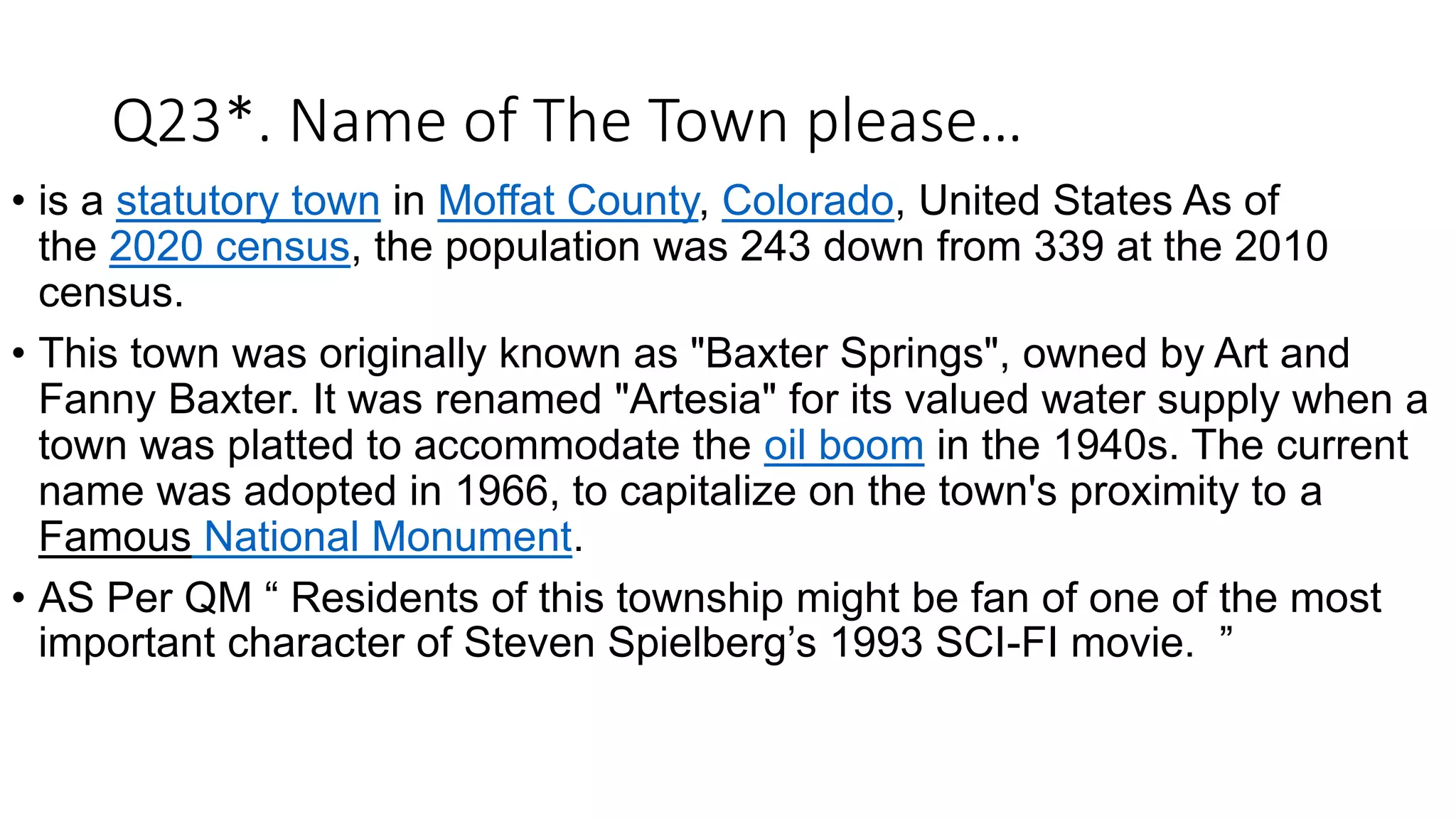Q23*. Name of The Town please…
• is a statutory town in Moffat County, Colorado, United States As of
the 2020 census, the population was 243 down from 339 at the 2010
census.
• This town was originally known as "Baxter Springs", owned by Art and
Fanny Baxter. It was renamed "Artesia" for its valued water supply when a
town was platted to accommodate the oil boom in the 1940s. The current
name was adopted in 1966, to capitalize on the town's proximity to a
Famous National Monument.
• AS Per QM “ Residents of this township might be fan of one of the most
important character of Steven Spielberg’s 1993 SCI-FI movie. ”
 