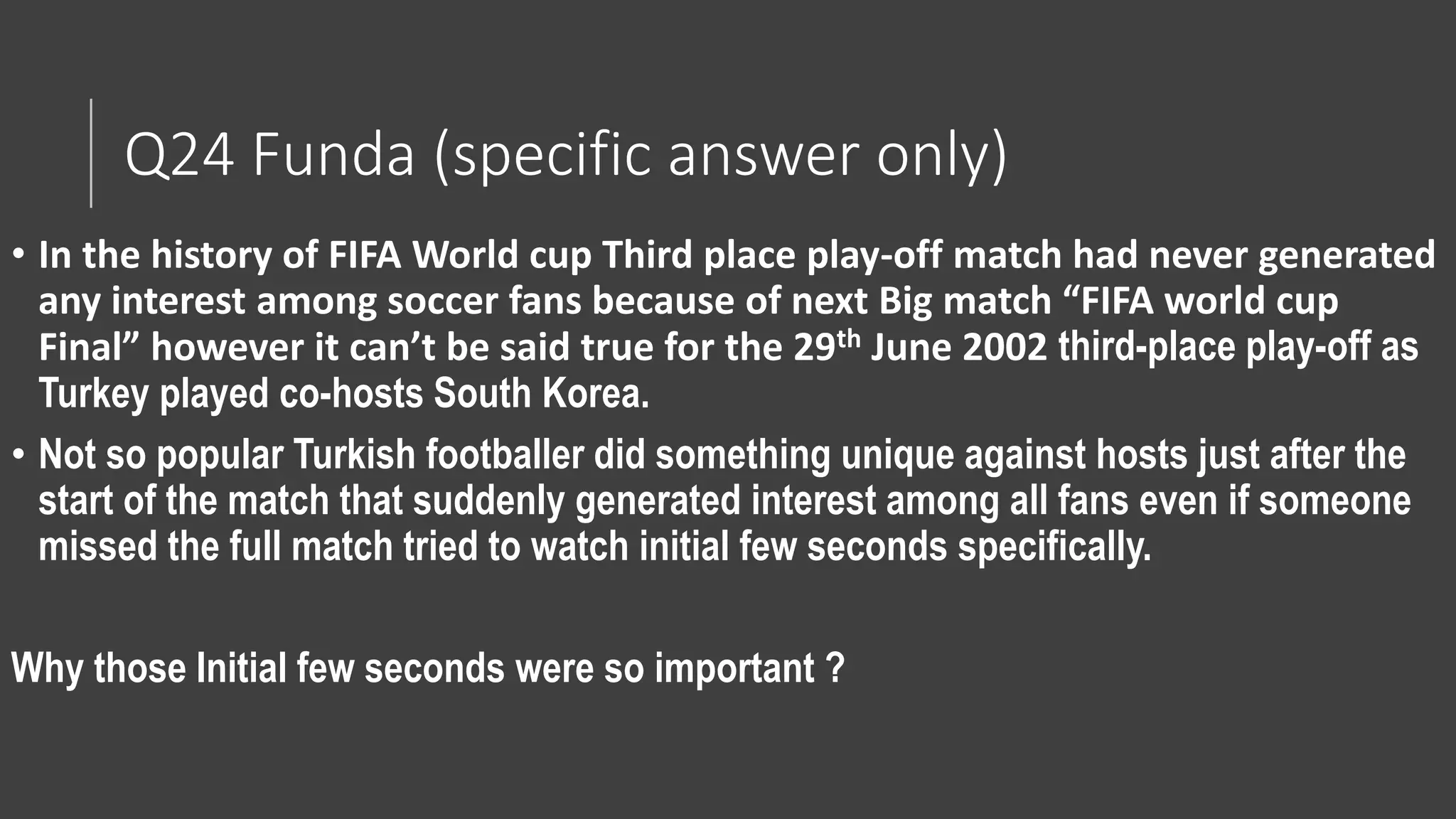 Q24 Funda (specific answer only)
• In the history of FIFA World cup Third place play-off match had never generated
any interest among soccer fans because of next Big match “FIFA world cup
Final” however it can’t be said true for the 29th June 2002 third-place play-off as
Turkey played co-hosts South Korea.
• Not so popular Turkish footballer did something unique against hosts just after the
start of the match that suddenly generated interest among all fans even if someone
missed the full match tried to watch initial few seconds specifically.
Why those Initial few seconds were so important ?
 