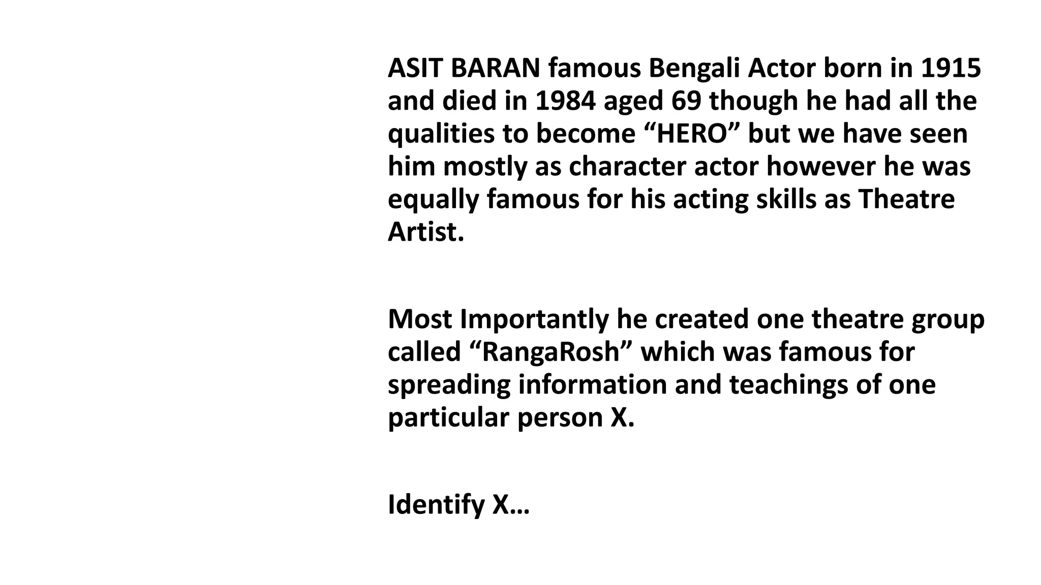 Q1
ASIT BARAN famous Bengali Actor born in 1915
and died in 1984 aged 69 though he had all the
qualities to become “HERO” but we have seen
him mostly as character actor however he was
equally famous for his acting skills as Theatre
Artist.
Most Importantly he created one theatre group
called “RangaRosh” which was famous for
spreading information and teachings of one
particular person X.
Identify X…
 