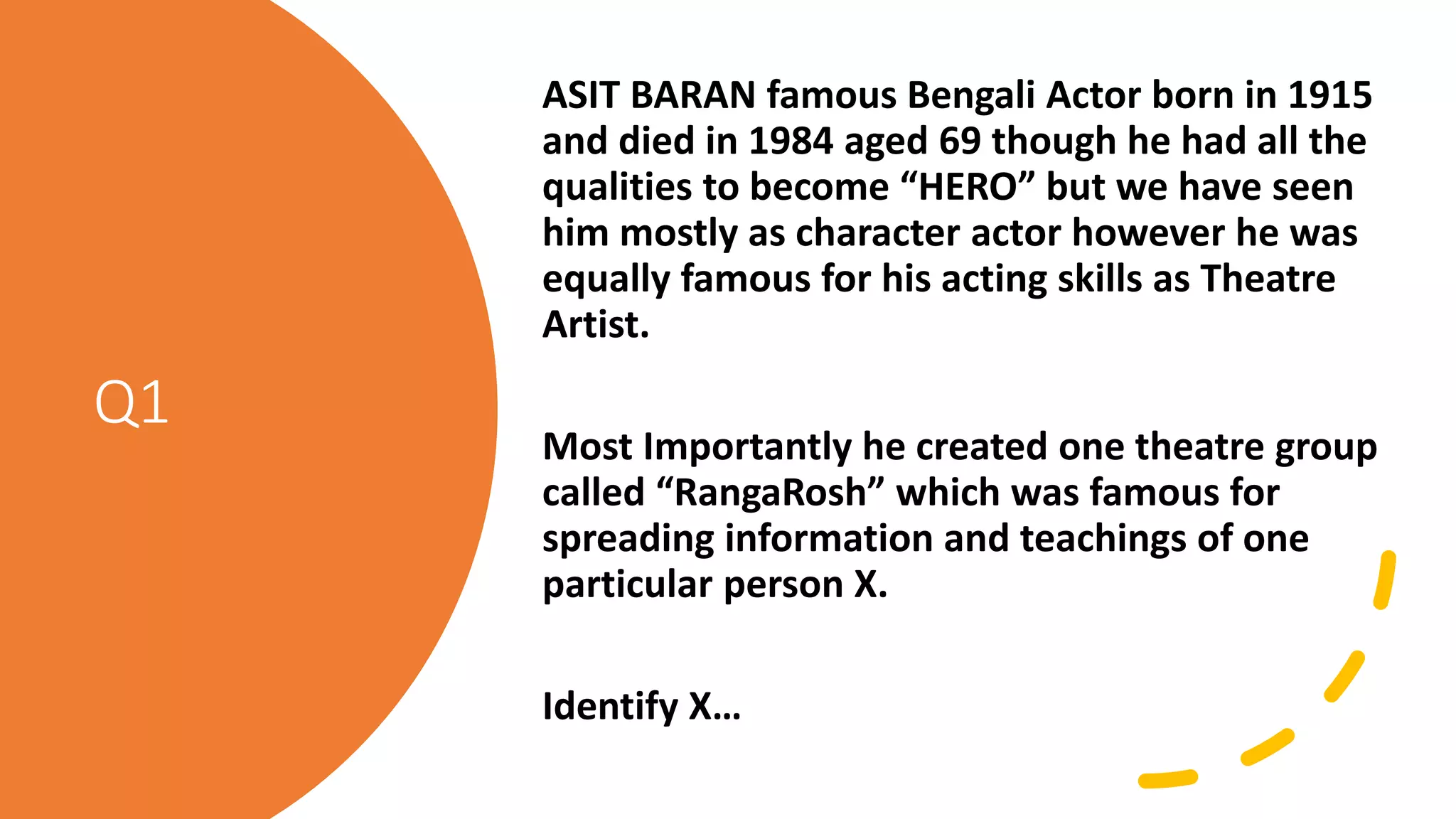 Q1
ASIT BARAN famous Bengali Actor born in 1915
and died in 1984 aged 69 though he had all the
qualities to become “HERO” but we have seen
him mostly as character actor however he was
equally famous for his acting skills as Theatre
Artist.
Most Importantly he created one theatre group
called “RangaRosh” which was famous for
spreading information and teachings of one
particular person X.
Identify X…
 