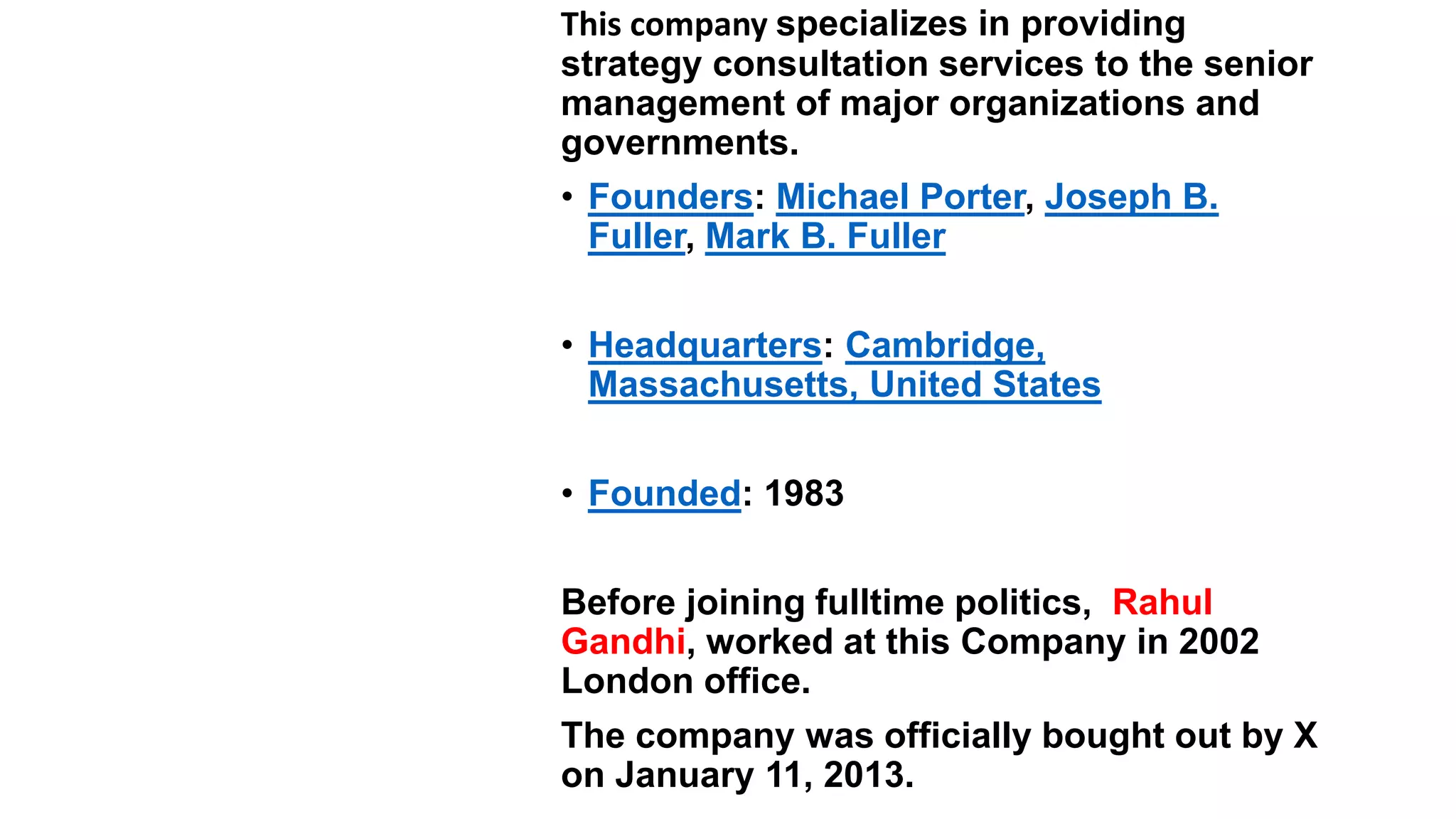 Q5. Identify..
This company specializes in providing
strategy consultation services to the senior
management of major organizations and
governments.
• Founders: Michael Porter, Joseph B.
Fuller, Mark B. Fuller
• Headquarters: Cambridge,
Massachusetts, United States
• Founded: 1983
Before joining fulltime politics, Rahul
Gandhi, worked at this Company in 2002
London office.
The company was officially bought out by X
on January 11, 2013.
 