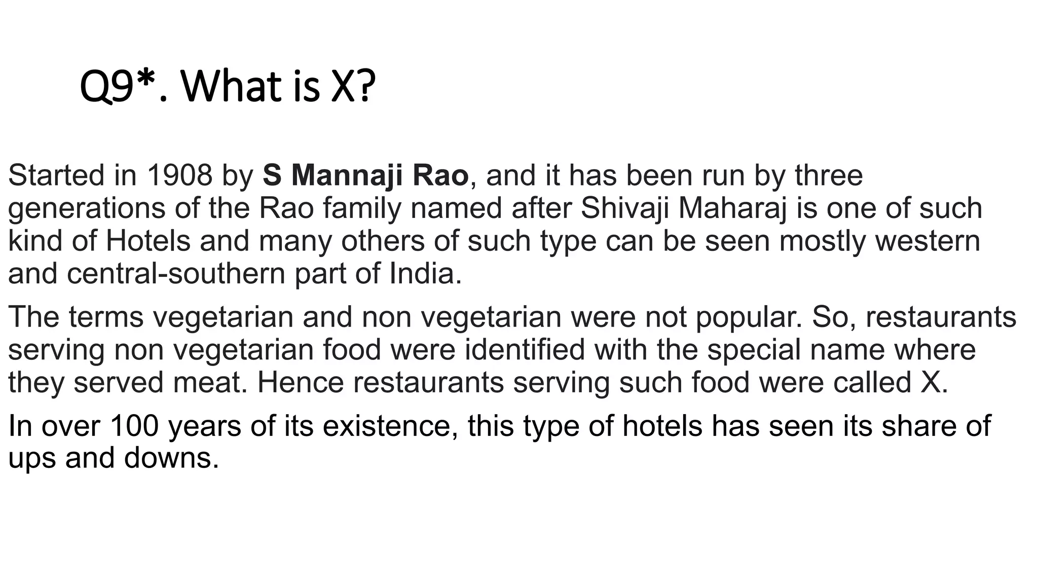 Q9*. What is X?
Started in 1908 by S Mannaji Rao, and it has been run by three
generations of the Rao family named after Shivaji Maharaj is one of such
kind of Hotels and many others of such type can be seen mostly western
and central-southern part of India.
The terms vegetarian and non vegetarian were not popular. So, restaurants
serving non vegetarian food were identified with the special name where
they served meat. Hence restaurants serving such food were called X.
In over 100 years of its existence, this type of hotels has seen its share of
ups and downs.
 
