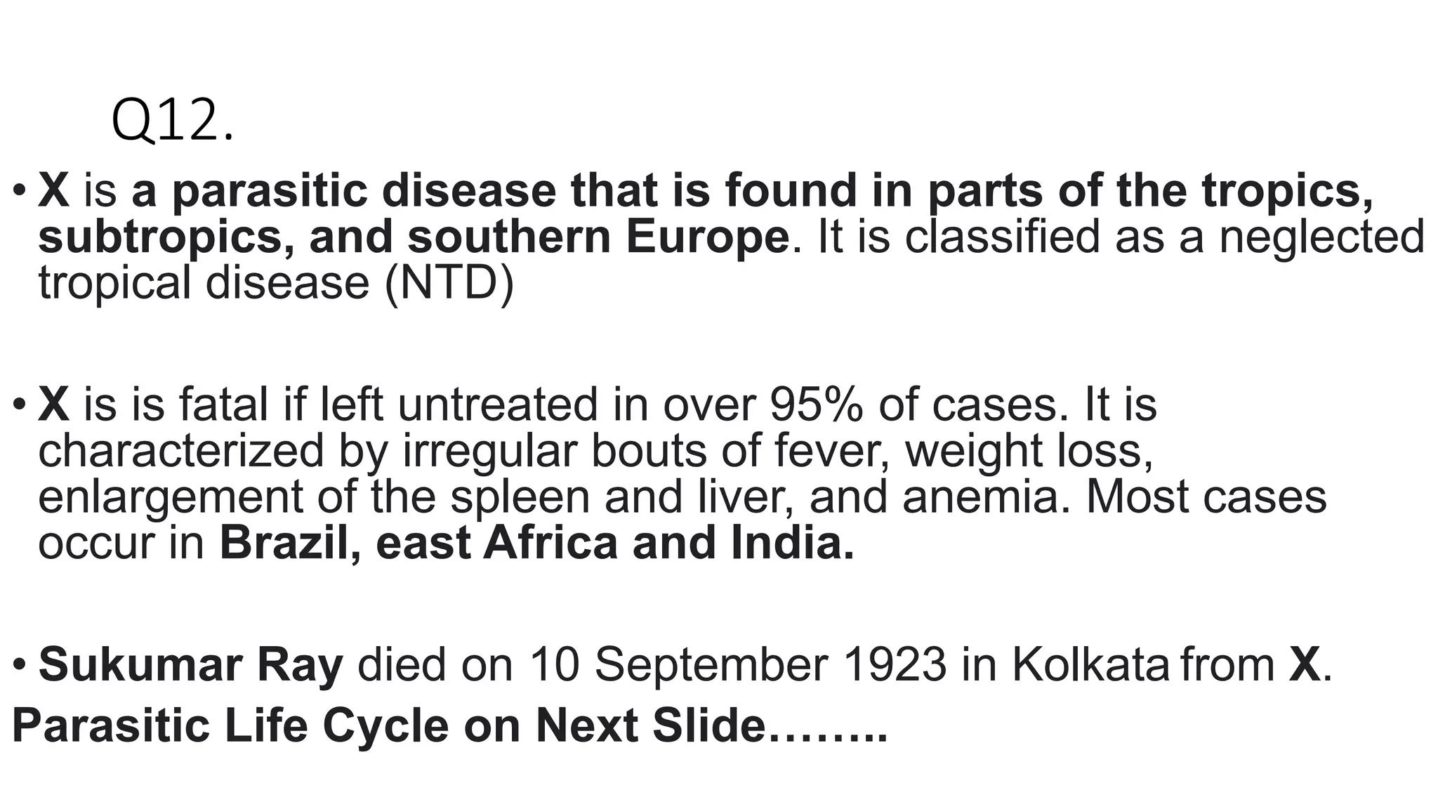 Q12.
• X is a parasitic disease that is found in parts of the tropics,
subtropics, and southern Europe. It is classified as a neglected
tropical disease (NTD)
• X is is fatal if left untreated in over 95% of cases. It is
characterized by irregular bouts of fever, weight loss,
enlargement of the spleen and liver, and anemia. Most cases
occur in Brazil, east Africa and India.
• Sukumar Ray died on 10 September 1923 in Kolkata from X.
Parasitic Life Cycle on Next Slide……..
 
