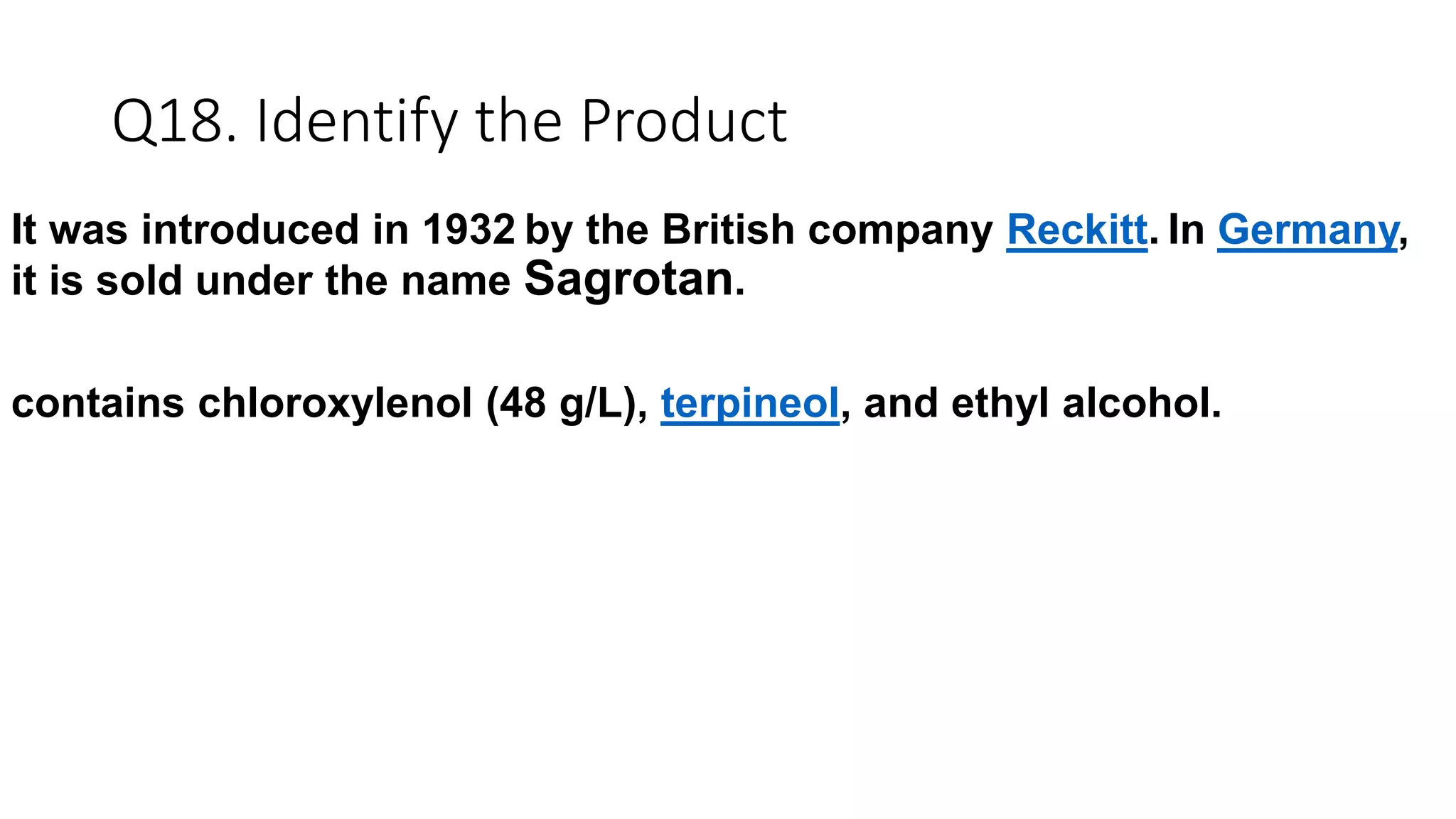 Q18. Identify the Product
It was introduced in 1932 by the British company Reckitt. In Germany,
it is sold under the name Sagrotan.
contains chloroxylenol (48 g/L), terpineol, and ethyl alcohol.
 