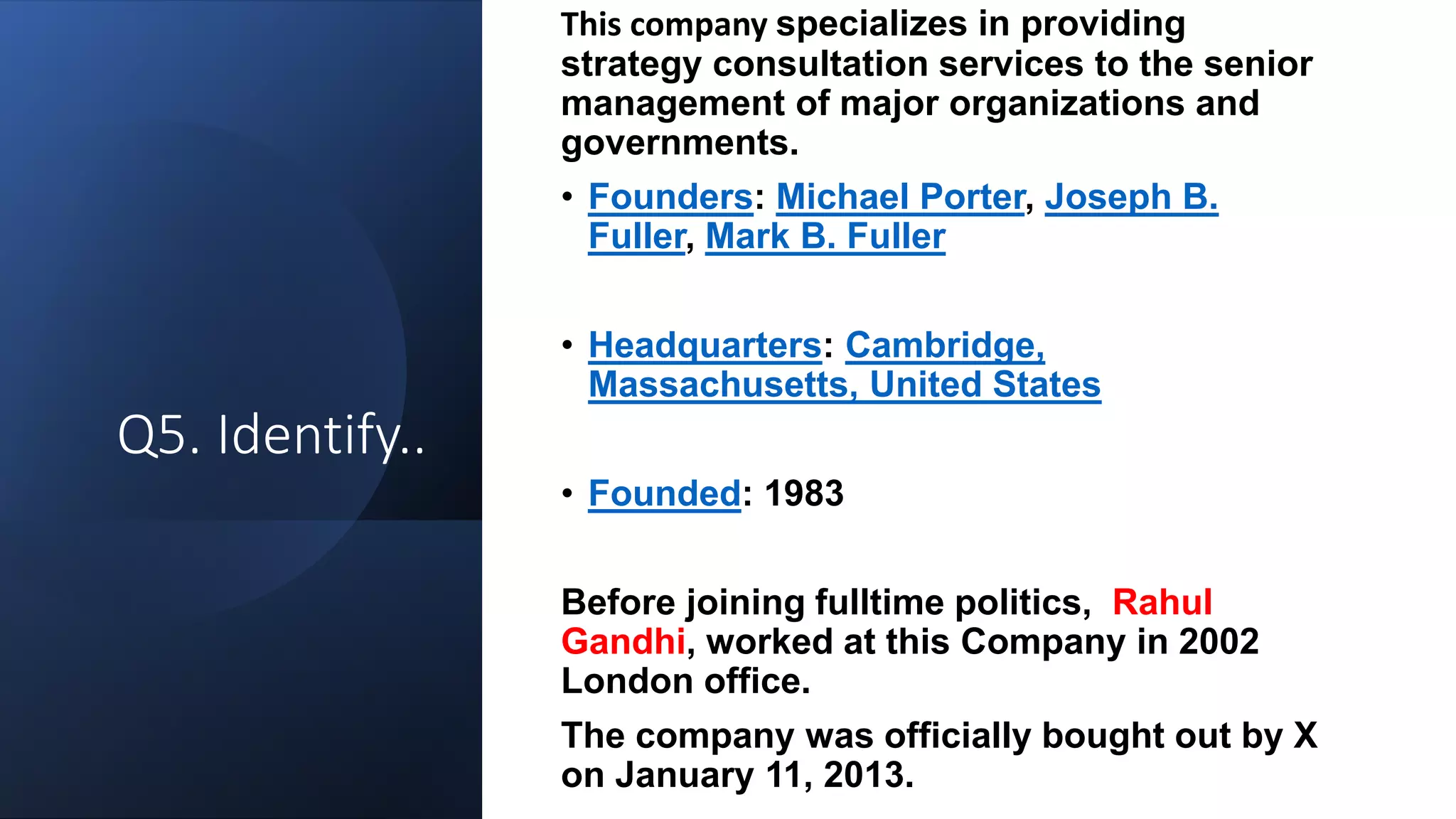 Q5. Identify..
This company specializes in providing
strategy consultation services to the senior
management of major organizations and
governments.
• Founders: Michael Porter, Joseph B.
Fuller, Mark B. Fuller
• Headquarters: Cambridge,
Massachusetts, United States
• Founded: 1983
Before joining fulltime politics, Rahul
Gandhi, worked at this Company in 2002
London office.
The company was officially bought out by X
on January 11, 2013.
 