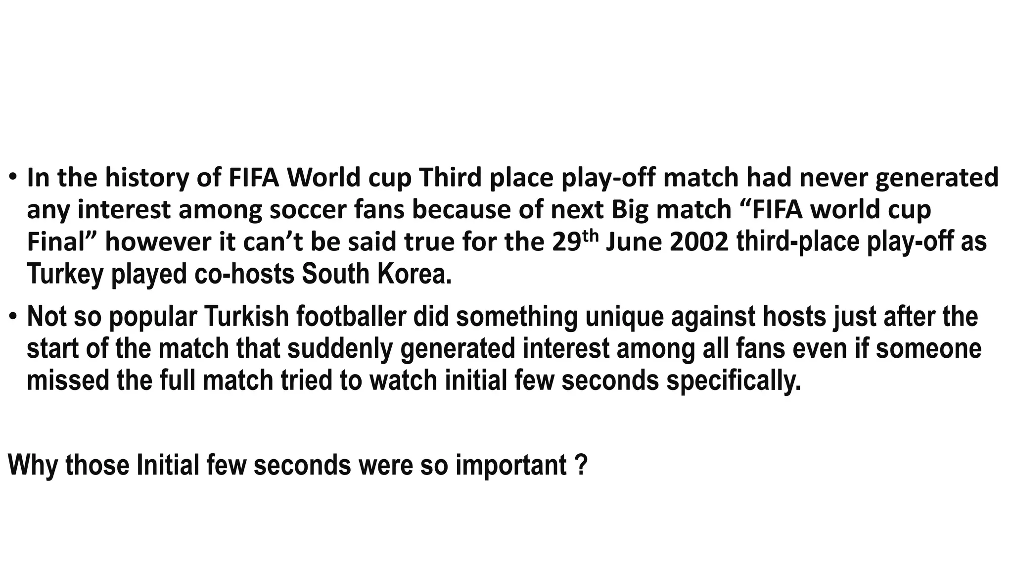 Q24 Funda (specific answer only)
• In the history of FIFA World cup Third place play-off match had never generated
any interest among soccer fans because of next Big match “FIFA world cup
Final” however it can’t be said true for the 29th June 2002 third-place play-off as
Turkey played co-hosts South Korea.
• Not so popular Turkish footballer did something unique against hosts just after the
start of the match that suddenly generated interest among all fans even if someone
missed the full match tried to watch initial few seconds specifically.
Why those Initial few seconds were so important ?
 