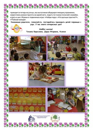 проводятся теперь на улице, мы выполняем общеукрепляющие упражнения,
закрепляем умения прыгать на одной ноге, ходить по гимнастической скамейке,
играть в мяч. Играем в подвижные игры: «Найди пару», «Кто дальше прыгнет?»,
«Поймай комара».
Уважаемые родители, пожалуйста, постарайтесь приводить детей пораньше с
утра. У нас много интересных дел!
Шаббат шалом!
Татьяна Борисовна, Дарья Игоревна, Ксения
 