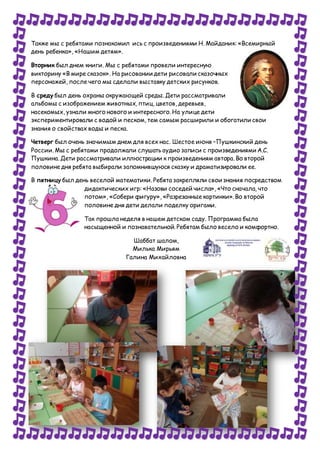 Также мы с ребятами познакомил ись с произведениями Н. Майданик: «Всемирный
день ребенка», «Нашим детям».
Вторник был днем книги. Мы с ребятами провели интересную
викторину «В мире сказок». На рисовании дети рисовали сказочных
персонажей, после чего мы сделали выставку детских рисунков.
В среду был день охраны окружающей среды. Дети рассматривали
альбомы с изображением животных, птиц, цветов, деревьев,
насекомых, узнали много нового и интересного. На улице дети
экспериментировали с водой и песком, тем самым расширили и обогатили свои
знания о свойствах воды и песка.
Четверг был очень значимым днем для всех нас. Шестое июня –Пушкинский день
России. Мы с ребятами продолжали слушать аудио записи с произведениями А.С.
Пушкина. Дети рассматривали иллюстрации к произведениям автора. Во второй
половине дня ребята выбирали запомнившуюся сказку и драматизировали ее.
В пятницу был день веселой математики. Ребята закрепляли свои знания посредством
дидактических игр: «Назови соседей числа», «Что сначала, что
потом», «Собери фигуру», «Разрезанные картинки». Во второй
половине дня дети делали поделку оригами.
Так прошла неделя в нашем детском саду. Программа была
насыщенной и познавательной. Ребятам было весело и комфортно.
Шаббат шалом,
Милька Мирьям
Галина Михайловна
 